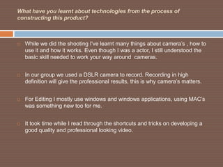 What have you learnt about technologies from the process of
constructing this product?



   While we did the shooting I've learnt many things about camera’s , how to
    use it and how it works. Even though I was a actor, I still understood the
    basic skill needed to work your way around cameras.


   In our group we used a DSLR camera to record. Recording in high
    definition will give the professional results, this is why camera’s matters.


   For Editing I mostly use windows and windows applications, using MAC’s
    was something new too for me.


   It took time while I read through the shortcuts and tricks on developing a
    good quality and professional looking video.
 