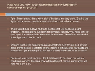 What have you learnt about technologies from the process of
constructing this product?



   Apart from camera, there were a lot of light use in many shots. Getting the
    lights on the correct positions was critical and had to be accurate.


   There were times that we had to re-do the shot just because a light
    problem. The light plays huge part for cameras, just how you need light for
    your eyes. It similarly works the same for cameras. Therefore I learnt a lot
    about lights and how to use it.


   Working front of the camera was also something new for me, as I haven't
    done drama before. Therefore at first I found it difficult, after few shots and
    rehearsals I got the hang of it. But still it’s some hard work to be an actor.


   Because I was mostly acting, I think I still need to brush up my skills on
    handling a camera, learning how to take different camera angle shots will
    help me learn a lot.
 