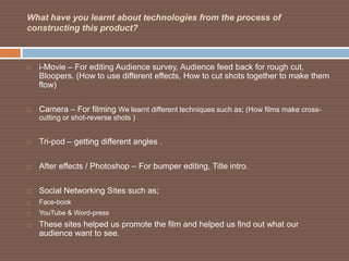 What have you learnt about technologies from the process of
constructing this product?



   i-Movie – For editing Audience survey, Audience feed back for rough cut,
    Bloopers. (How to use different effects, How to cut shots together to make them
    flow)

   Camera – For filming We learnt different techniques such as; (How films make cross-
    cutting or shot-reverse shots )


   Tri-pod – getting different angles .

   After effects / Photoshop – For bumper editing, Title intro.

   Social Networking Sites such as;
   Face-book
   YouTube & Word-press
   These sites helped us promote the film and helped us find out what our
    audience want to see.
 
