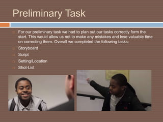 Preliminary Task
   For our preliminary task we had to plan out our tasks correctly form the
    start. This would allow us not to make any mistakes and lose valuable time
    on correcting them. Overall we completed the following tasks:
   Storyboard
   Script
   Setting/Location
   Shot-List
 