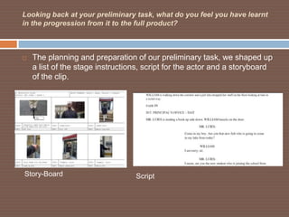 Looking back at your preliminary task, what do you feel you have learnt
in the progression from it to the full product?



   The planning and preparation of our preliminary task, we shaped up
    a list of the stage instructions, script for the actor and a storyboard
    of the clip.




Story-Board                       Script
 