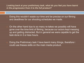 Looking back at your preliminary task, what do you feel you have learnt
in the progression from it to the full product?



   Doing this wouldn’t waste our time and be precise on our filming
    and deadlines for our shooting schedules we made.


   On the other hand due to so many re-takes we possibly will have
    gone over the time limit of filming, because our actors kept messing
    up and getting distracted. But in general we were capable to get the
    task done in 3 or less hours.


   Doing the Preliminary task I have learnt many things, therefore i
    could use theses skills on the main media product.
 