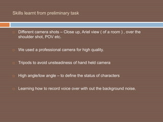Skills learnt from preliminary task



   Different camera shots – Close up, Ariel view ( of a room ) , over the
    shoulder shot, POV etc.


   We used a professional camera for high quality.


   Tripods to avoid unsteadiness of hand held camera


   High angle/low angle – to define the status of characters


   Learning how to record voice over with out the background noise.
 