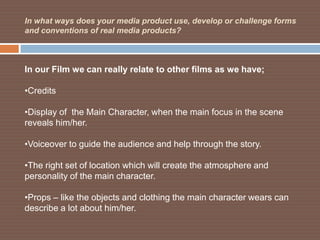 In what ways does your media product use, develop or challenge forms
and conventions of real media products?



In our Film we can really relate to other films as we have;

•Credits

•Display of the Main Character, when the main focus in the scene
reveals him/her.

•Voiceover to guide the audience and help through the story.

•The right set of location which will create the atmosphere and
personality of the main character.

•Props – like the objects and clothing the main character wears can
describe a lot about him/her.
 