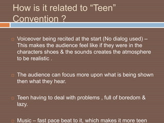 How is it related to “Teen”
Convention ?

   Voiceover being recited at the start (No dialog used) –
    This makes the audience feel like if they were in the
    characters shoes & the sounds creates the atmosphere
    to be realistic .

   The audience can focus more upon what is being shown
    then what they hear.

   Teen having to deal with problems , full of boredom &
    lazy.

   Music – fast pace beat to it, which makes it more teen
 