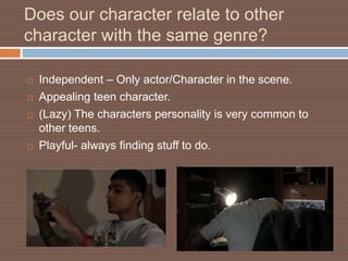 Does our character relate to other
character with the same genre?

   Independent – Only actor/Character in the scene.
   Appealing teen character.
   (Lazy) The characters personality is very common to
    other teens.
   Playful- always finding stuff to do.
 