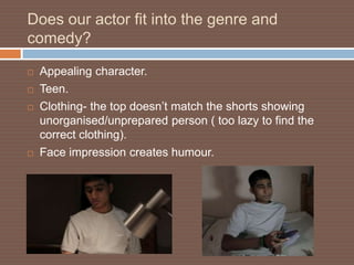 Does our actor fit into the genre and
comedy?

   Appealing character.
   Teen.
   Clothing- the top doesn’t match the shorts showing
    unorganised/unprepared person ( too lazy to find the
    correct clothing).
   Face impression creates humour.
 
