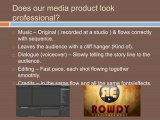 Does our media product look
professional?
   Music – Original ( recorded at a studio ) & flows correctly
    with sequence.
   Leaves the audience with a cliff hanger (Kind of).
   Dialogue (voiceover) – Slowly telling the story line to the
    audience.
   Editing – Fast pace, each shot flowing together
    smoothly.
   Credits – in the same flow and all the same fonts/effects.
 