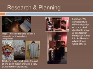 Research & Planning
                                      Location- We
                                      compared two
                                      different location
                                      of rooms. And
                                      decided to shoot
Props – mess on the table creates a   at this location ,
convention of a teens being           the reason is that
unorganized.                          it looks like what
                                      a typical teen
                                      would stay in.




Costume – Very dull, plain, top and
shorts don’t match showing a very
typical teen unorganized.
 