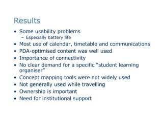 Results Some usability problems Especially battery life Most use of calendar, timetable and communications PDA-optimised content was well used  Importance of connectivity No clear demand for a specific “student learning organiser” Concept mapping tools were not widely used Not generally used while travelling Ownership is important Need for institutional support 