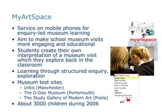 MyArtSpace Service on mobile phones for enquiry-led museum learning Aim to make school museum visits more engaging and educational Students create their own interpretation of a museum visit which they explore back in the classroom Learning through structured enquiry, exploration Museum test sites  Urbis (Manchester) The D-Day Museum (Portsmouth) The Study Gallery of Modern Art (Poole) About 3000 children during 2006 
