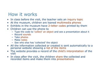 How it works In class before the visit, the teacher sets an  inquiry topic At the museum, children are loaned  multimedia phones Exhibits in the museum have  2-letter codes  printed by them Children can use the phone to Type the code to  ‘collect’ an object  and see a presentation about it Record  sounds Take  photos Make  notes See who else has ‘collected’ the object All the information collected or created is sent automatically to a personal website showing a  list of the items The website provides a record of the  child’s interpretation  of the visit In class after the visit, the children  share  the collected and recorded items and make them into  presentations 