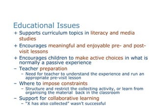 Educational Issues Supports curriculum topics in  literacy and media studies   Encourages  meaningful and enjoyable pre- and post-visit lessons   Encourages children to  make active choices  in what is normally a passive experience Teacher  preparation Need for teacher to understand the experience and run an appropriate pre-visit lesson Where to  impose constraints Structure and restrict the collecting activity, or learn from organising the material  back in the classroom  Support for  collaborative learning “ X has also collected” wasn’t successful 