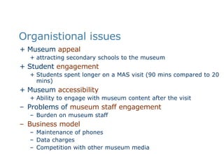 Organistional issues Museum  appeal attracting secondary schools to the museum  Student  engagement Students spent longer on a MAS visit (90 mins compared to 20 mins) Museum  accessibility Ability to engage with museum content after the visit Problems of  museum staff engagement Burden on museum staff  Business model Maintenance of phones Data charges Competition with other museum media 