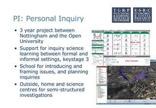 PI: Personal Inquiry 3 year project between Nottingham and the Open University Support for inquiry science learning between formal and informal settings, keystage 3 School for introducing and framing issues, and planning inquiries Outside, home and science centres for semi-structured investigations 