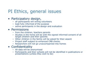 PI Ethics, general issues Participatory design,  all participants will willing volunteers  kept fully informed of the purpose active participants in the design and evaluation Permissions  from the children, teachers parents Studies in the home will be with the signed informed consent of all target children and their parents  Other children in the family will be asked for their assent  Project staff subject to enhanced CRB checks.  Researchers will not go unaccompanied into homes Confidentiality   All data will be anonymised Participants and their schools will not be identified in publications or presentations (unless they wish to be)  