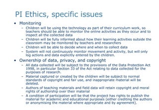 PI Ethics, specific issues Monitoring Children will be using the technology as part of their curriculum work, so teachers should be able to monitor the online activities as they occur and to inspect all the collected data Children will be fully informed about how their learning activities outside the classroom may be monitored by teachers and researchers Children will be able to decide where and when to collect data  System will not continuously monitor movement and activity, but will only log actions and data explicitly entered by the children.  Ownership of data, privacy, and copyright All data collected will be subject to the provisions of the Data Protection Act 1998, in particular Section 33 of the Act relating to data collected for the purposes of research.  Material captured or created by the children will be subject to normal standards of copyright and fair use, and inappropriate material will be deleted.  Authors of teaching materials and field data will retain copyright and moral rights of authorship over their material A condition of participation will be that the project has rights to publish the material for academic and educational purposes (either crediting the authors or anonymising the material where appropriate and by agreement). 