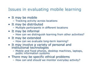 Issues in evaluating mobile learning It may be mobile Tracking activity across locations It may be distributed Multiple participants in different locations It may be informal How can we distinguish learning from other activities? It may be extended How can we evaluate long-term learning? It may involve a variety of personal and institutional technologies Mobile and fixed phones, desktop machines, laptops, public information systems There may be specific ethical problems How  can  and  should  we monitor everyday activity? 