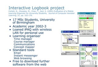 Interactive Logbook project Corlett, D.,  Sharples, M., Chan, T., Bull, S. (2005) Evaluation of a Mobile Learning Organiser for University Students,  Journal of Computer Assisted Learning,  21, pp. 162-170.   17 MSc Students, University  of Birmingham Academic year 2002-3 Loaned iPAQ with wireless LAN for personal use Learning organiser Time manager Course manager Communications Concept mapper Standard tools Email Instant messenger Web browsing Free to download further software from the web 