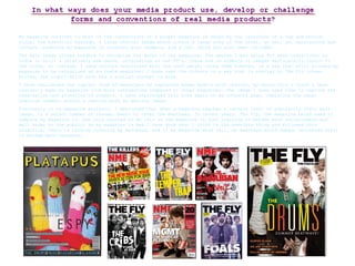 My magazine conforms to most of the conventions of a proper magazine as shown by the inclusion of a top and bottom strip, the essential barcode, a large central image which covers a large area of the cover, as well as, maintaining eye contact, enabling my magazine to interact with readers, and a left third has also been included.  The main image allows readers to recognise the genre of the magazine. The genres I was going for were indie/rock; as indie is still a relatively new genre, originating in the 80’s, there are no symbols or images particularly iconic to the tribe, so instead, I used colours associated with the rock genre, using them however, in a way that still allowed my magazine to be recognised as an indie magazine; I have used the colours in a way that is similar to The Fly (shown bottom, far right) which also has a similar concept to mine.  I have challenged the typical form of magazines by replacing human models with objects, by doing this I think I have instantly made my magazine look more interesting compared to other magazines. The image I have used aims to capture the imagination and attention of readers. I have challenged this form again on my contents page, replacing the usual humorous comment within a caption with an amusing image. Previously in my magazine analysis, I mentioned that when a magazine reaches a certain level of popularity their main image, in a select number of issues, begin to cover the masthead. In recent years, The Fly, the magazine being used to compare my magazine to, has only started to do this as the magazine is just starting to become more recognisable and well known to the public; as my magazine is new I have done what I think is the sensible thing and followed this tradition, there is nothing covering my masthead, and if my magazine were real, my masthead would remain uncovered until it became more renowned.  