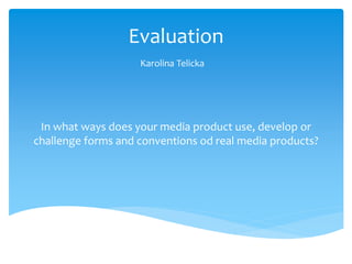 Evaluation
Karolina Telicka
In what ways does your media product use, develop or
challenge forms and conventions od real media products?
 
