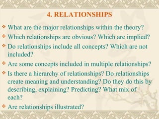 4. RELATIONSHIPS
 What   are the major relationships within the theory?
 Which relationships are obvious? Which are implied?
 Do relationships include all concepts? Which are not
  included?
 Are some concepts included in multiple relationships?
 Is there a hierarchy of relationships? Do relationships
  create meaning and understanding? Do they do this by
  describing, explaining? Predicting? What mix of
  each?
 Are relationships illustrated?
 