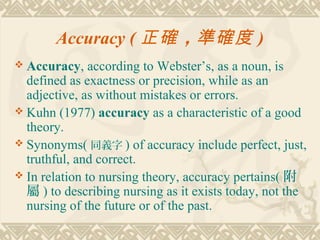 Accuracy ( 正確 ，準確度 )
 Accuracy,    according to Webster’s, as a noun, is
  defined as exactness or precision, while as an
  adjective, as without mistakes or errors.
 Kuhn (1977) accuracy as a characteristic of a good
  theory.
 Synonyms( 同義字 ) of accuracy include perfect, just,
  truthful, and correct.
 In relation to nursing theory, accuracy pertains( 附
  屬 ) to describing nursing as it exists today, not the
  nursing of the future or of the past.
 
