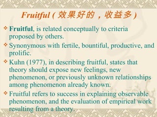 Fruitful ( 效果好的 ，收益多 )
 Fruitful,  is related conceptually to criteria
  proposed by others.
 Synonymous with fertile, bountiful, productive, and
  prolific.
 Kuhn (1977), in describing fruitful, states that
  theory should expose new feelings, new
  phenomenon, or previously unknown relationships
  among phenomenon already known.
 Fruitful refers to success in explaining observable
  phenomenon, and the evaluation of empirical work
  resulting from a theory.
 