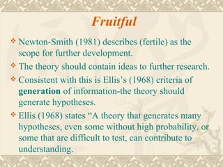 Fruitful
 Newton-Smith    (1981) describes (fertile) as the
  scope for further development.
 The theory should contain ideas to further research.
 Consistent with this is Ellis’s (1968) criteria of
  generation of information-the theory should
  generate hypotheses.
 Ellis (1968) states “A theory that generates many
  hypotheses, even some without high probability, or
  some that are difficult to test, can contribute to
  understanding.
 