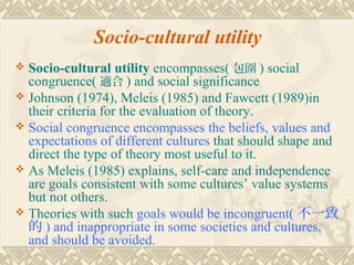 Socio-cultural utility
 Socio-cultural utility encompasses( 包圍 ) social
  congruence( 適合 ) and social significance
 Johnson (1974), Meleis (1985) and Fawcett (1989)in
  their criteria for the evaluation of theory.
 Social congruence encompasses the beliefs, values and
  expectations of different cultures that should shape and
  direct the type of theory most useful to it.
 As Meleis (1985) explains, self-care and independence
  are goals consistent with some cultures’ value systems
  but not others.
 Theories with such goals would be incongruent( 不一致
  的 ) and inappropriate in some societies and cultures,
  and should be avoided.
 