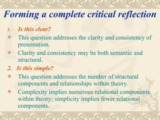 Forming a complete critical reflection
1.  Is this clear?
 This question addresses the clarity and consistency of
    presentation.
 Clarity and consistency may be both semantic and
    structural.
2. Is this simple?
 This question addresses the number of structural
    components and relationships within theory.
 Complexity implies numerous relational components
    within theory; simplicity implies fewer relational
    components.
 
