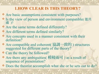 1.HOW CLEAR IS THIS THEORY?
 Are basic assumptions consistent with purposes?
 Is the view of person and environment compatible( 能共
    處 )?
 Are the same terms defined differently?
 Are different terms defined similarly?
 Are concepts used in a manner consistent with their
  definition?
 Are compatible and coherent( 協調一致的 ) structures
  suggested for different parts of the theory?
 Can the theory be followed?
 Are there any ambiguities( 模稜兩可 ) as a result of
  sequence of presentation?
 Does the theorist accomplish what she or he sets out to do?
 