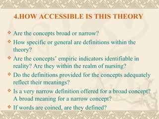 4.HOW ACCESSIBLE IS THIS THEORY

 Are the concepts broad or narrow?
 How specific or general are definitions within the
  theory?
 Are the concepts’ empiric indicators identifiable in
  reality? Are they within the realm of nursing?
 Do the definitions provided for the concepts adequately
  reflect their meanings?
 Is a very narrow definition offered for a broad concept?
  A broad meaning for a narrow concept?
 If words are coined, are they defined?
 