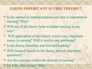 5.HOW IMPORTANT IS THIS THEORY?

 Is the started or implied purpose one that is important to
  nursing? Why?
 Will use of the theory help or hinder nursing in any
  way?
 Will application of this theory resolve any important
  issues in nursing? Will it resolve any problems?
 Is the theory futuristic and forward-looking?
 Will research based on the theory answer important
  questions?
 Are the concepts within the domain of nursing?
 Do I like this theory? Why?
 