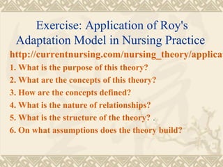 Exercise: Application of Roy's
 Adaptation Model in Nursing Practice
http://currentnursing.com/nursing_theory/applicat
1. What is the purpose of this theory?
2. What are the concepts of this theory?
3. How are the concepts defined?
4. What is the nature of relationships?
5. What is the structure of the theory? .
6. On what assumptions does the theory build?
 