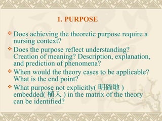 1. PURPOSE
 Does  achieving the theoretic purpose require a
  nursing context?
 Does the purpose reflect understanding?
  Creation of meaning? Description, explanation,
  and prediction of phenomena?
 When would the theory cases to be applicable?
  What is the end point?
 What purpose not explicitly( 明確地 )
  embedded( 植入 ) in the matrix of the theory
  can be identified?
 