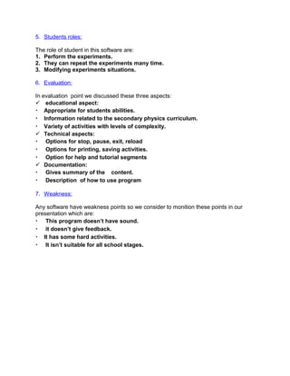 5. Students roles:
The role of student in this software are:
1. Perform the experiments.
2. They can repeat the experiments many time.
3. Modifying experiments situations.
6. Evaluation:
In evaluation point we discussed these three aspects:
 educational aspect:
• Appropriate for students abilities.
• Information related to the secondary physics curriculum.
• Variety of activities with levels of complexity.
 Technical aspects:
• Options for stop, pause, exit, reload
• Options for printing, saving activities.
• Option for help and tutorial segments
 Documentation:
• Gives summary of the content.
• Description of how to use program
7. Weakness:
Any software have weakness points so we consider to monition these points in our
presentation which are:
• This program doesn’t have sound.
• it doesn’t give feedback.
• It has some hard activities.
• It isn’t suitable for all school stages.
 