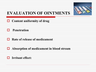 EVALUATION OF OINTMENTS
 Content uniformity of drug
 Penetration
 Rate of release of medicament
 Absorption of medicament in blood stream
 Irritant effect:
 