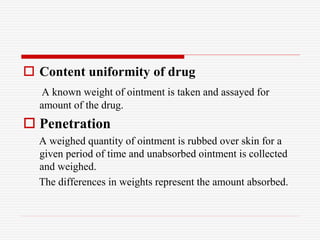 Content uniformity of drug
A known weight of ointment is taken and assayed for
amount of the drug.
 Penetration
A weighed quantity of ointment is rubbed over skin for a
given period of time and unabsorbed ointment is collected
and weighed.
The differences in weights represent the amount absorbed.
 
