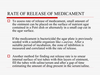RATE OF RELEASE OF MEDICAMENT
 To assess rate of release of medicament, small amount of
the ointment can be placed on the surface of nutrient agar
contained in a Petri dish or alternately in a small cup cut in
the agar surface.
If the medicament is bactericidal the agar plate is previously
seeded with a suitable organism like s.aureus. After a
suitable period of incubation, the zone of inhibition is
measured and correlated with the rate of release.
 Another method for finding out release rate is to smear
internal surface of test tubes with thin layers of ointment,
fill the tubes with saline/serum and after a gap of time
estimating the amount of drug present in the serum/saline.
 