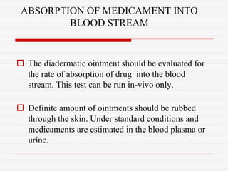 ABSORPTION OF MEDICAMENT INTO
BLOOD STREAM
 The diadermatic ointment should be evaluated for
the rate of absorption of drug into the blood
stream. This test can be run in-vivo only.
 Definite amount of ointments should be rubbed
through the skin. Under standard conditions and
medicaments are estimated in the blood plasma or
urine.
 
