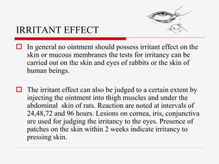 IRRITANT EFFECT
 In general no ointment should possess irritant effect on the
skin or mucous membranes the tests for irritancy can be
carried out on the skin and eyes of rabbits or the skin of
human beings.
 The irritant effect can also be judged to a certain extent by
injecting the ointment into thigh muscles and under the
abdominal skin of rats. Reaction are noted at intervals of
24,48,72 and 96 hours. Lesions on cornea, iris, conjunctiva
are used for judging the irritancy to the eyes. Presence of
patches on the skin within 2 weeks indicate irritancy to
pressing skin.
 