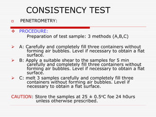 CONSISTENCY TEST
 PENETROMETRY:
 PROCEDURE:
Preparation of test sample: 3 methods (A,B,C)
 A: Carefully and completely fill three containers without
forming air bubbles. Level if necessary to obtain a flat
surface.
 B: Apply a suitable shear to the samples for 5 min
carefully and completely fill three containers without
forming air bubbles. Level if necessary to obtain a flat
surface.
 C: melt 3 samples carefully and completely fill three
containers without forming air bubbles. Level if
necessary to obtain a flat surface.
CAUTION: Store the samples at 25 ± 0.5oC foe 24 h0urs
unless otherwise prescribed.
 