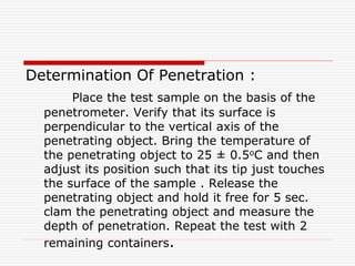 Determination Of Penetration :
Place the test sample on the basis of the
penetrometer. Verify that its surface is
perpendicular to the vertical axis of the
penetrating object. Bring the temperature of
the penetrating object to 25 ± 0.5oC and then
adjust its position such that its tip just touches
the surface of the sample . Release the
penetrating object and hold it free for 5 sec.
clam the penetrating object and measure the
depth of penetration. Repeat the test with 2
remaining containers.
 