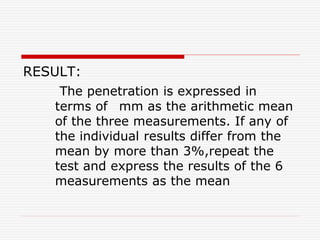 RESULT:
The penetration is expressed in
terms of mm as the arithmetic mean
of the three measurements. If any of
the individual results differ from the
mean by more than 3%,repeat the
test and express the results of the 6
measurements as the mean
 