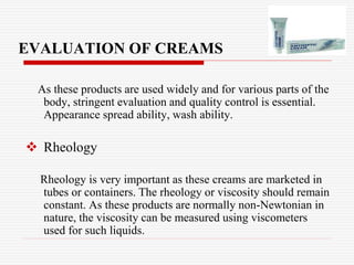 EVALUATION OF CREAMS
As these products are used widely and for various parts of the
body, stringent evaluation and quality control is essential.
Appearance spread ability, wash ability.
 Rheology
Rheology is very important as these creams are marketed in
tubes or containers. The rheology or viscosity should remain
constant. As these products are normally non-Newtonian in
nature, the viscosity can be measured using viscometers
used for such liquids.
 