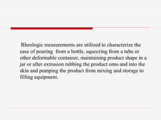 Rheologic measurements are utilized to characterize the
ease of pouring from a bottle, squeezing from a tube or
other deformable container, maintaining product shape in a
jar or after extrusion rubbing the product onto and into the
skin and pumping the product from mixing and storage to
filling equipment.
 