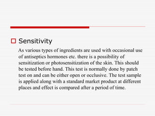 Sensitivity
As various types of ingredients are used with occasional use
of antiseptics hormones etc. there is a possibility of
sensitization or photosensitization of the skin. This should
be tested before hand. This test is normally done by patch
test on and can be either open or occlusive. The test sample
is applied along with a standard market product at different
places and effect is compared after a period of time.
 