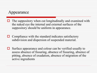 Appearance
 The suppository when cut longitudinally and examined with
the naked eye the internal and external surfaces of the
suppository should be uniform in appearance.
 Compliance with the standard indicates satisfactory
subdivision and dispersion of suspended material.
 Surface appearance and colour can be verified usually to
assess absence of fissuring, absence of fissuring, absence of
pitting, absence of exudation, absence of migration of the
active ingredients
 