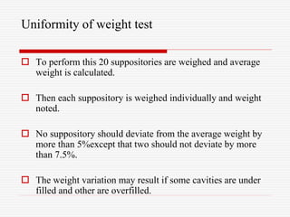 Uniformity of weight test
 To perform this 20 suppositories are weighed and average
weight is calculated.
 Then each suppository is weighed individually and weight
noted.
 No suppository should deviate from the average weight by
more than 5%except that two should not deviate by more
than 7.5%.
 The weight variation may result if some cavities are under
filled and other are overfilled.
 
